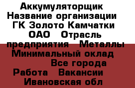 Аккумуляторщик › Название организации ­ ГК Золото Камчатки, ОАО › Отрасль предприятия ­ Металлы › Минимальный оклад ­ 22 500 - Все города Работа » Вакансии   . Ивановская обл.